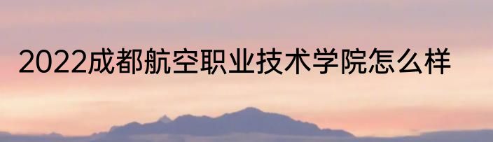 2022成都航空职业技术学院怎么样