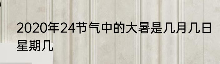 2020年24节气中的大暑是几月几日星期几