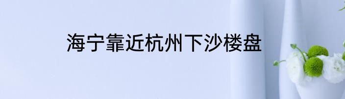 海宁靠近杭州下沙楼盘