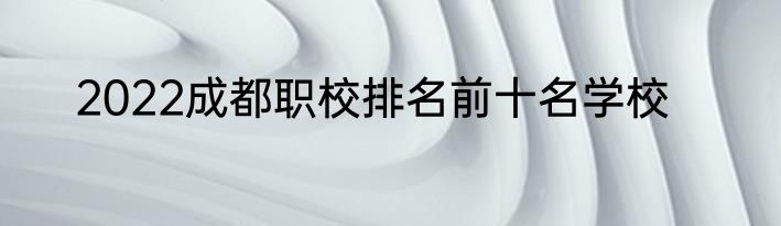 2022成都职校排名前十名学校