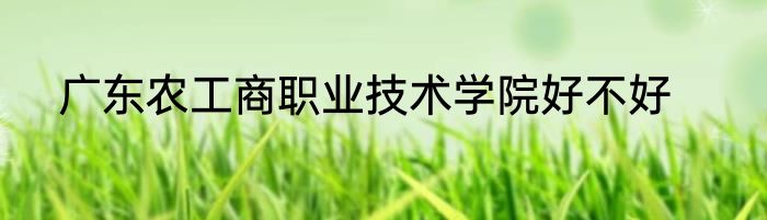 广东农工商职业技术学院好不好