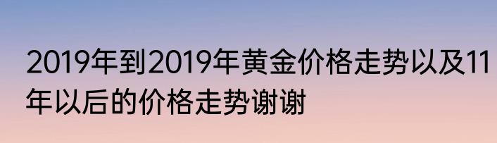 2019年到2019年黄金价格走势以及11年以后的价格走势谢谢