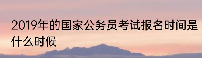2019年的国家公务员考试报名时间是什么时候