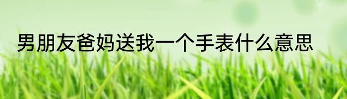 男朋友爸妈送我一个手表什么意思