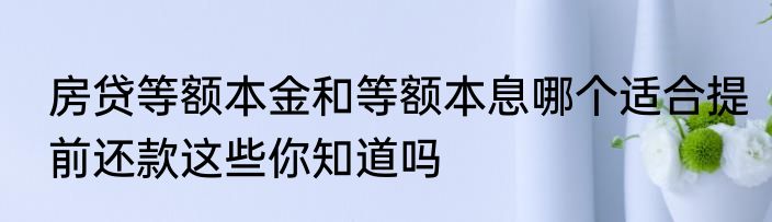 房贷等额本金和等额本息哪个适合提前还款这些你知道吗
