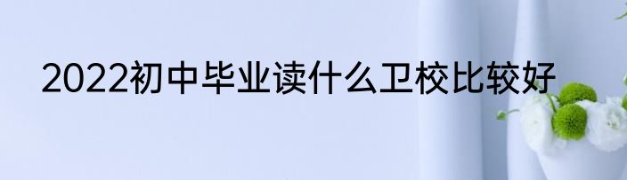 2022初中毕业读什么卫校比较好