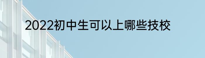 2022初中生可以上哪些技校