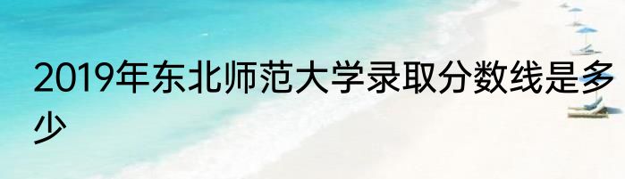 2019年东北师范大学录取分数线是多少