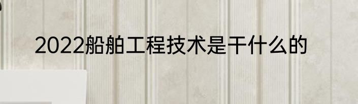 2022船舶工程技术是干什么的