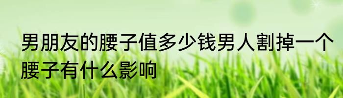男朋友的腰子值多少钱男人割掉一个腰子有什么影响