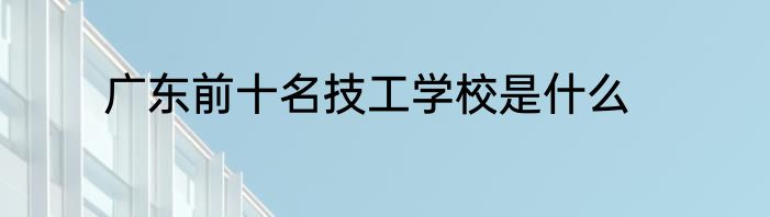 广东前十名技工学校是什么