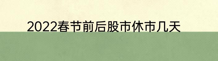 2022春节前后股市休市几天