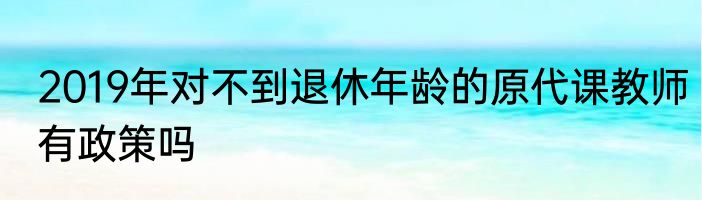 2019年对不到退休年龄的原代课教师有政策吗