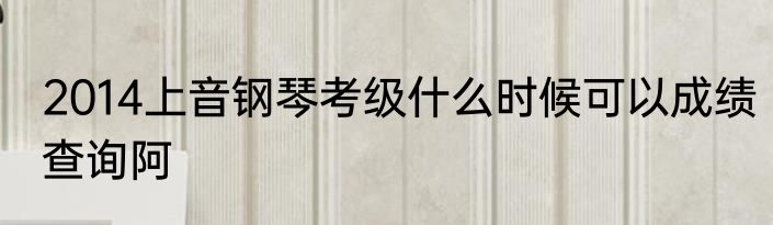 2014上音钢琴考级什么时候可以成绩查询阿