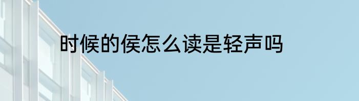 时候的侯怎么读是轻声吗