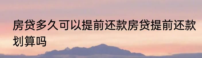房贷多久可以提前还款房贷提前还款划算吗
