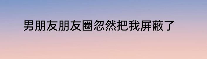 男朋友朋友圈忽然把我屏蔽了