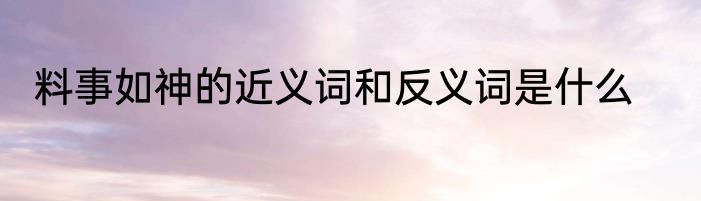 料事如神的近义词和反义词是什么