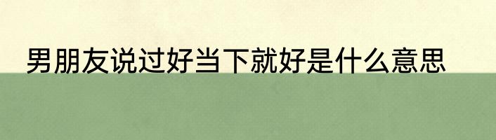 男朋友说过好当下就好是什么意思