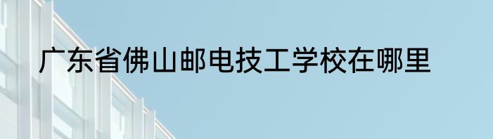广东省佛山邮电技工学校在哪里