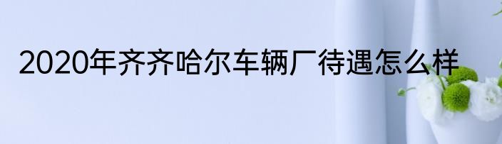 2020年齐齐哈尔车辆厂待遇怎么样