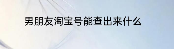 男朋友淘宝号能查出来什么
