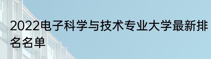 2022电子科学与技术专业大学最新排名名单