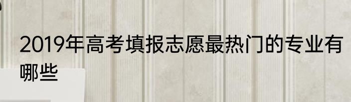 2019年高考填报志愿最热门的专业有哪些