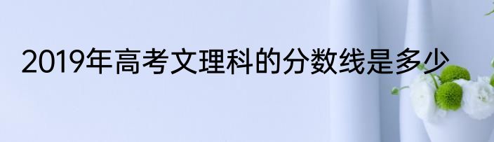 2019年高考文理科的分数线是多少