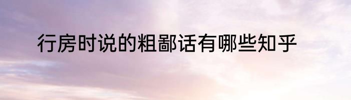 行房时说的粗鄙话有哪些知乎