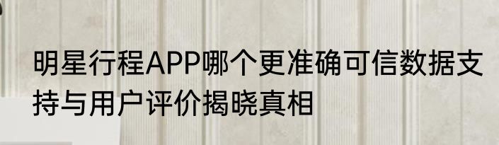 明星行程APP哪个更准确可信数据支持与用户评价揭晓真相