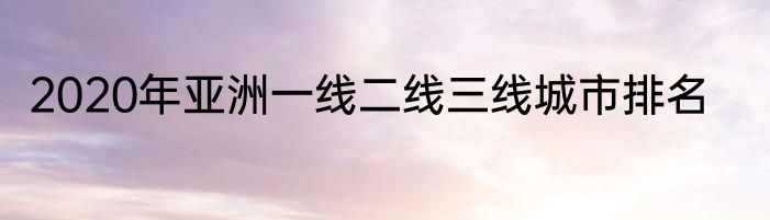 2020年亚洲一线二线三线城市排名