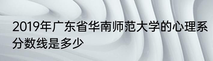 2019年广东省华南师范大学的心理系分数线是多少