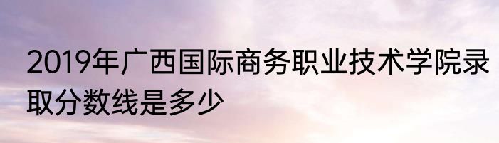 2019年广西国际商务职业技术学院录取分数线是多少