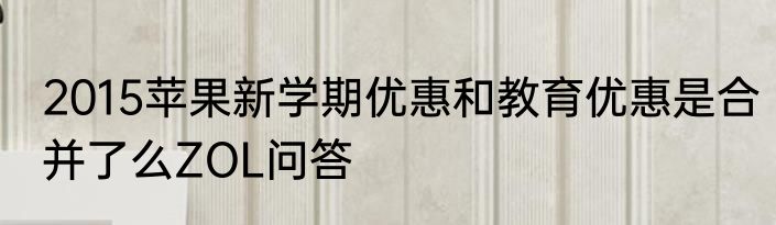 2015苹果新学期优惠和教育优惠是合并了么ZOL问答