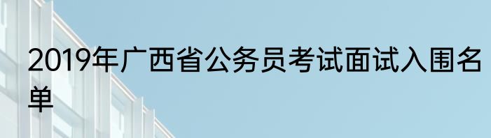 2019年广西省公务员考试面试入围名单