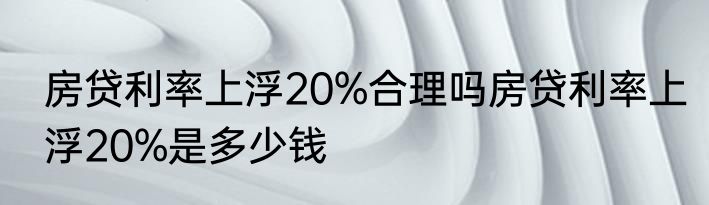 房贷利率上浮20%合理吗房贷利率上浮20%是多少钱