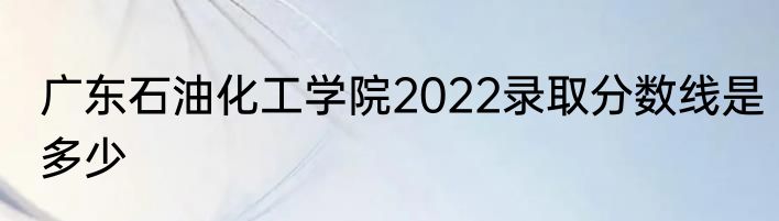 广东石油化工学院2022录取分数线是多少