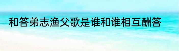 和答弟志渔父歌是谁和谁相互酬答