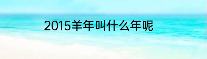 2015羊年叫什么年呢