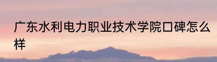 广东水利电力职业技术学院口碑怎么样