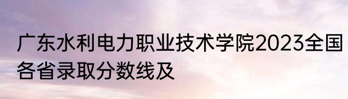 广东水利电力职业技术学院2023全国各省录取分数线及