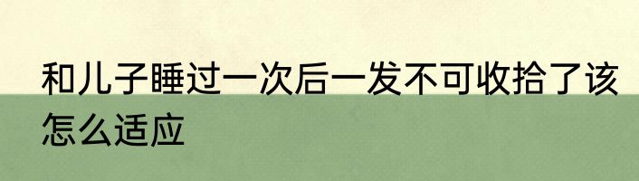 和儿子睡过一次后一发不可收拾了该怎么适应