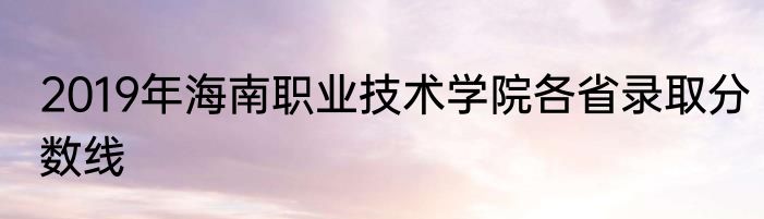 2019年海南职业技术学院各省录取分数线