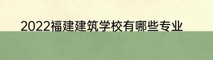 2022福建建筑学校有哪些专业