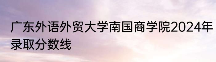 广东外语外贸大学南国商学院2024年录取分数线