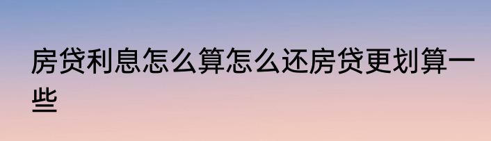 房贷利息怎么算怎么还房贷更划算一些