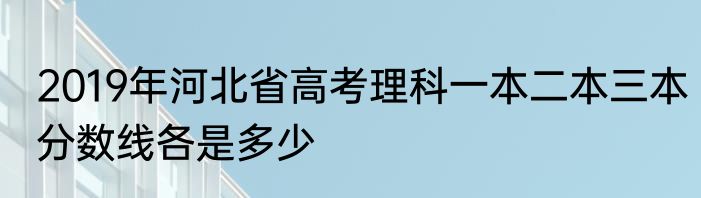 2019年河北省高考理科一本二本三本分数线各是多少