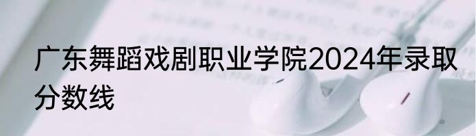 广东舞蹈戏剧职业学院2024年录取分数线