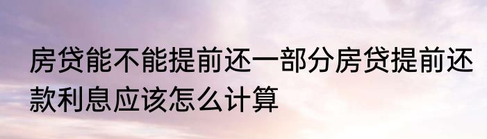 房贷能不能提前还一部分房贷提前还款利息应该怎么计算